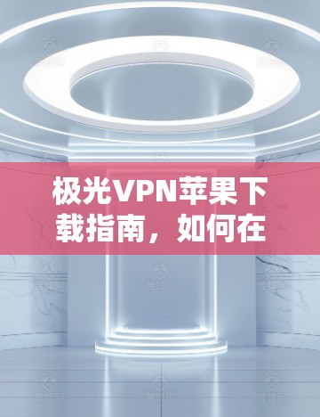 极光VPN苹果下载指南,如何在iOS设备上安全安装并使用 极光VPN苹果下载指南,如何在iOS设备上安全安装并使用