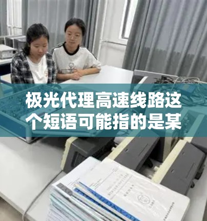 极光代理高速线路这个短语可能指的是某个特定公司或项目中的代理业务，具体含义可能因上下文而异。如果你指的是某个特定公司或项目的代理业务，请提供更多信息，以便我更好地解答