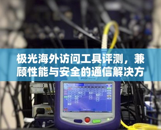 极光海外访问工具评测，兼顾性能与安全的通信解决方案