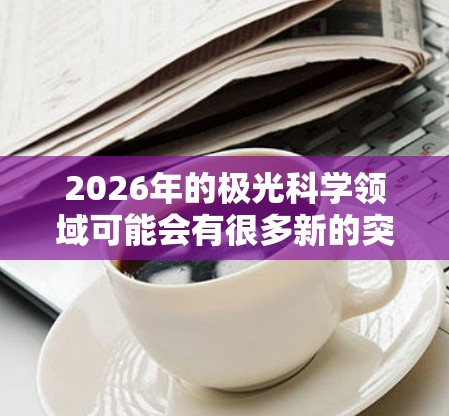 2026年的极光科学领域可能会有很多新的突破和发展，以下是一些推荐的网站和资源，供您参考