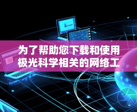 为了帮助您下载和使用极光科学相关的网络工具,以下是逐步指南