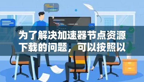 为了解决加速器节点资源下载的问题,可以按照以下步骤进行 为了解决加速器节点资源下载的问题,可以按照以下步骤进行