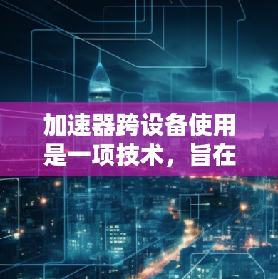 加速器跨设备使用是一项技术,旨在利用多个设备协同工作,以提高计算和数据处理的效率。以下是关于加速器跨设备使用的详细解释