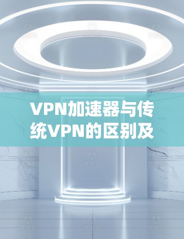 VPN加速器与传统VPN的区别及选择指南