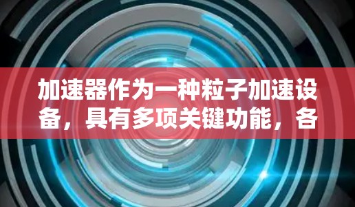 加速器作为一种粒子加速设备,具有多项关键功能,各功能区别明显,涵盖了粒子的加速、聚焦、透过、分离和调制等方面。以下是对这些功能的详细分析