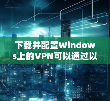 下载并配置Windows上的VPN可以通过以下步骤进行
