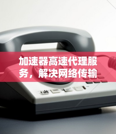 加速器高速代理服务，解决网络传输瓶颈