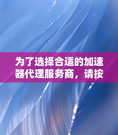 为了选择合适的加速器代理服务商，请按照以下步骤进行