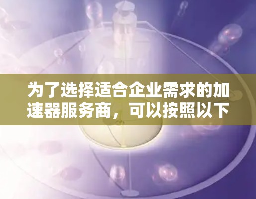 为了选择适合企业需求的加速器服务商，可以按照以下步骤进行