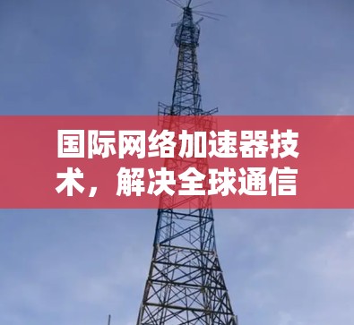 国际网络加速器技术,解决全球通信性能瓶颈的关键方案