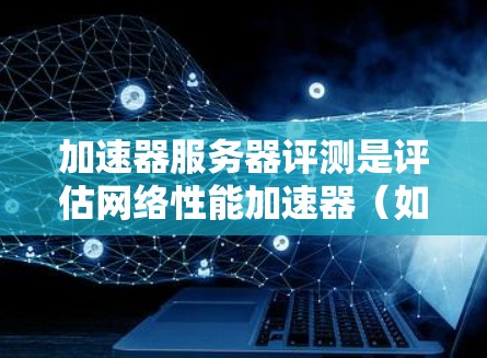 加速器服务器评测是评估网络性能加速器（如cdn、边缘计算服务器等）是否有效提升网络应用性能的关键步骤。以下是一些关键的评测指标和方法，帮助你全面评估加速器服务器的性能表现