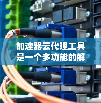 加速器云代理工具是一个多功能的解决方案，旨在优化云环境中的网络性能，提升数据访问速度和系统响应。以下是对不同类型加速器云代理工具的详细分析和总结，帮助您理解并选择合适的工具
