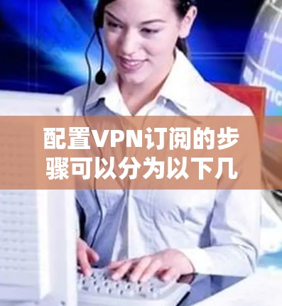 配置VPN订阅的步骤可以分为以下几个部分,每个部分都有详细的说明,帮助您顺利完成配置