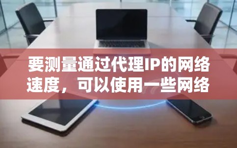 要测量通过代理IP的网络速度，可以使用一些网络测速工具。以下是一些常用的工具和方法，供你参考