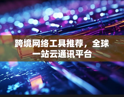 跨境网络工具推荐,全球一站云通讯平台