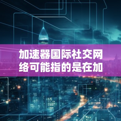 加速器国际社交网络可能指的是在加速器领域（如粒子加速器或人工加速器技术）建立的国际性社交网络。这种网络通常用于学术交流、合作研究或技术开发，涉及的范围可能包括粒子物理学、材料科学、工程技术等领域