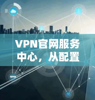VPN官网服务中心,从配置到管理的全解析