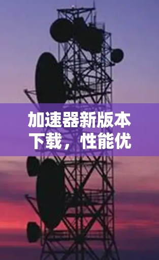 加速器新版本下载，性能优化与功能升级