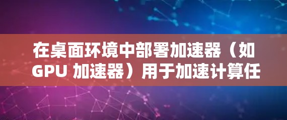 在桌面环境中部署加速器（如 GPU 加速器）用于加速计算任务，通常涉及以下几个关键步骤和考虑因素
