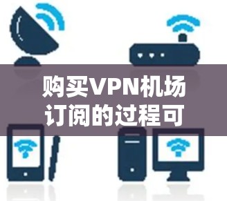 购买VPN机场订阅的过程可以分为以下几个步骤，确保您能顺利完成并获得理想的服务
