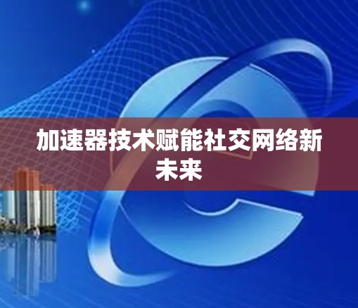 加速器技术赋能社交网络新未来 加速器技术赋能社交网络新未来