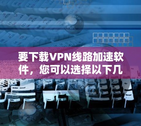 要下载VPN线路加速软件，您可以选择以下几款知名的VPN服务提供商