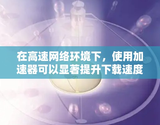 在高速网络环境下，使用加速器可以显著提升下载速度和带宽利用率，降低延迟。以下是加速器在高速网络中的应用价值和实施步骤