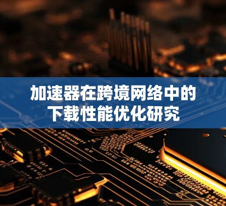 加速器在跨境网络中的下载性能优化研究
