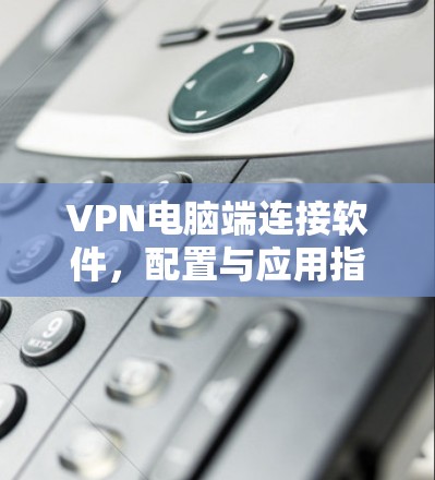 VPN电脑端连接软件，配置与应用指南