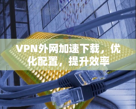 VPN外网加速下载，优化配置，提升效率