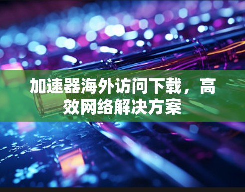 加速器海外访问下载，高效网络解决方案