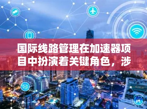 国际线路管理在加速器项目中扮演着关键角色，涉及跨国合作与协调的多个方面。以下是对国际线路管理的详细分析