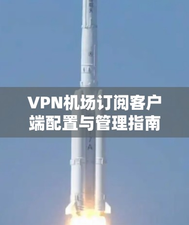 VPN机场订阅客户端配置与管理指南