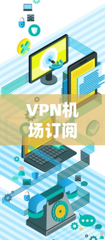 VPN机场订阅更新，技术优化与未来趋势分析