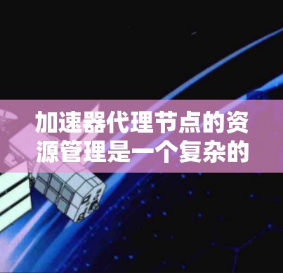 加速器代理节点的资源管理是一个复杂的过程，涉及多个方面的考量。以下是对加速器代理节点资源管理的详细分析