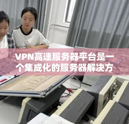 VPN高速服务器平台是一个集成化的服务器解决方案，专为提供高性能、安全的VPN服务而设计。以下是对该平台的详细分析和总结