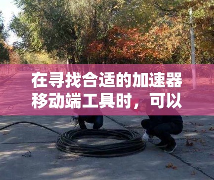 在寻找合适的加速器移动端工具时,可以按照以下步骤进行