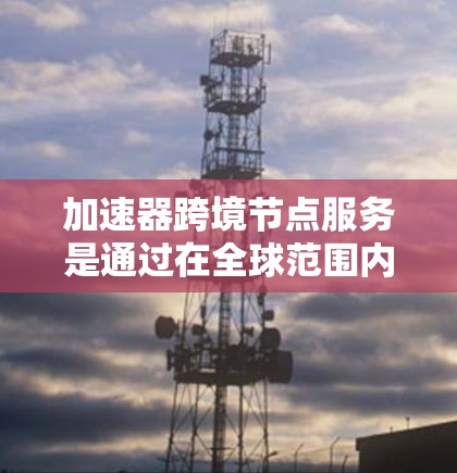 加速器跨境节点服务是通过在全球范围内部署加速器和节点，优化数据传输和处理效率的一种解决方案，支持跨国业务需求。以下是对该服务的详细分析
