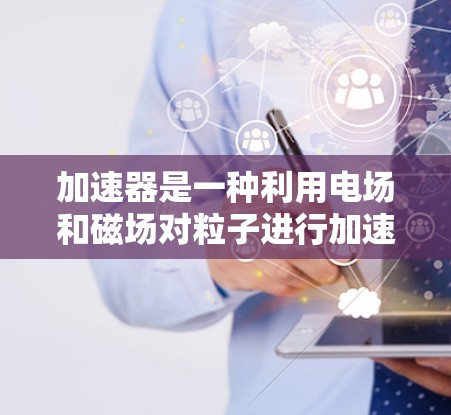 加速器是一种利用电场和磁场对粒子进行加速的设备，广泛应用于粒子物理、材料科学和医学等领域。以下是使用加速器的详细步骤和注意事项