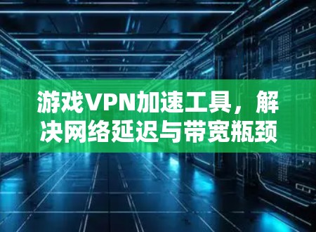 游戏VPN加速工具,解决网络延迟与带宽瓶颈的技术创新