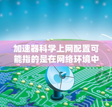 加速器科学上网配置可能指的是在网络环境中使用加速器来优化科学计算或数据传输的效率。以下是配置加速器的几种可能方法和工具