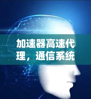 加速器高速代理,通信系统的性能提升关键