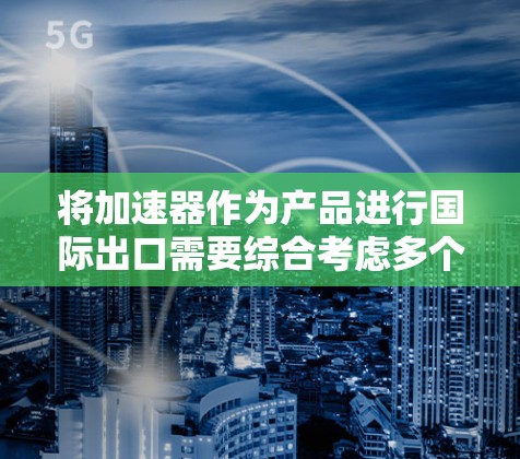 将加速器作为产品进行国际出口需要综合考虑多个方面,以下是一个有条理的行动计划