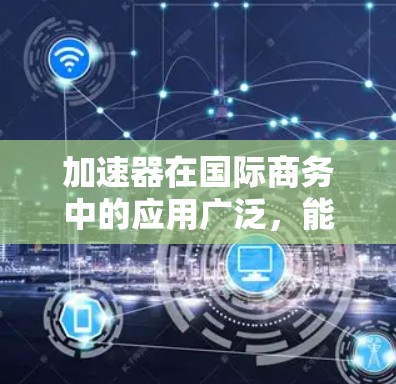 加速器在国际商务中的应用广泛,能够帮助企业在多个方面实现效率提升和创新。以下是加速器在国际商务连接中的主要应用场景和具体措施
