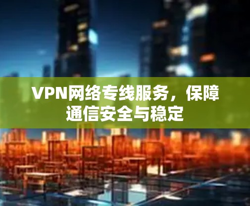 VPN网络专线服务,保障通信安全与稳定