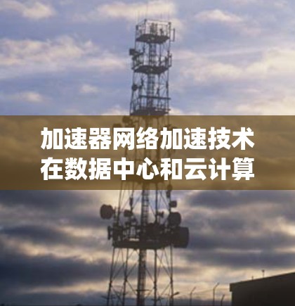 加速器网络加速技术在数据中心和云计算中的应用,通过优化网络性能,显著提升了数据传输效率和整体系统性能。以下是对这一技术的详细总结