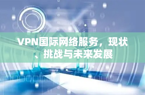 VPN国际网络服务，现状、挑战与未来发展