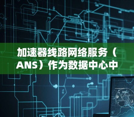 加速器线路网络服务(ANS)作为数据中心中的关键技术,旨在通过优化网络性能和数据访问速度,提升整体系统的效率。以下是对ANS的详细分析和总结