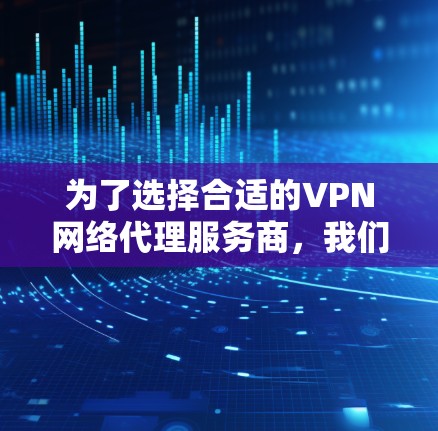 为了选择合适的VPN网络代理服务商，我们可以按照以下步骤进行分析和比较