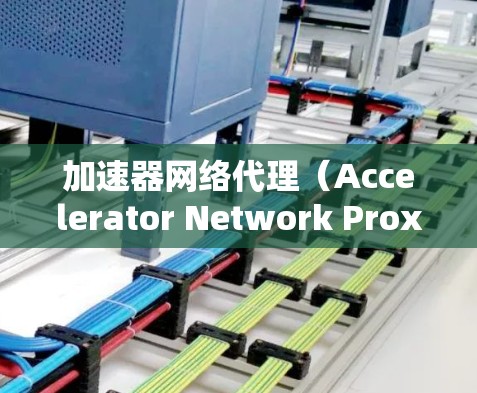 加速器网络代理（Accelerator Network Proxies）是一种在数据中心中用于提高网络性能的技术，旨在优化数据传输效率，减少延迟和带宽消耗。以下是加速器网络代理的详细介绍